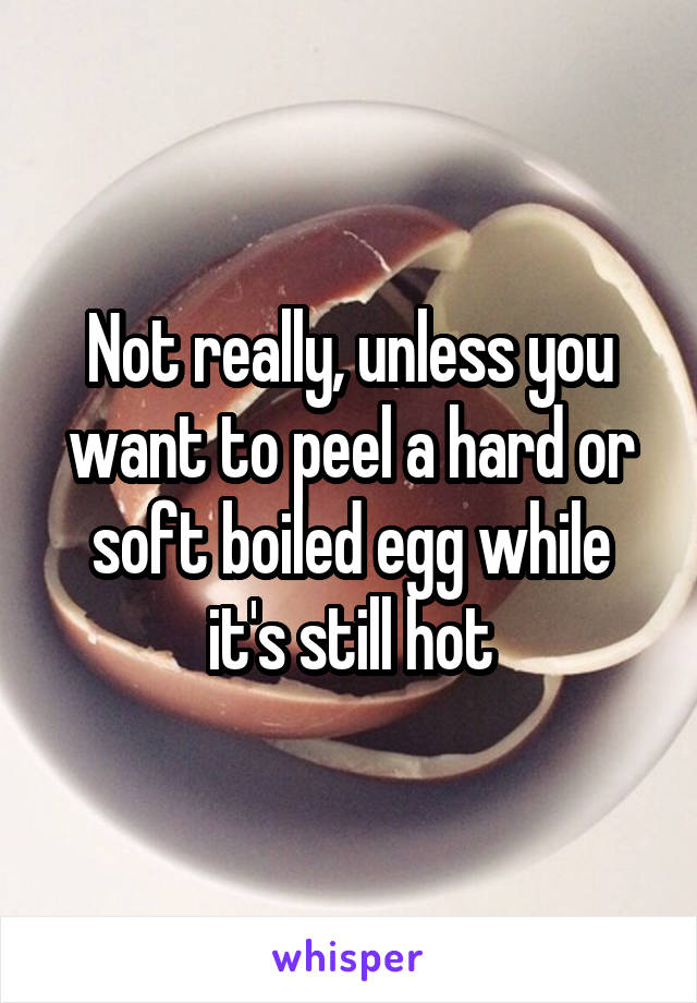 Not really, unless you want to peel a hard or soft boiled egg while it's still hot