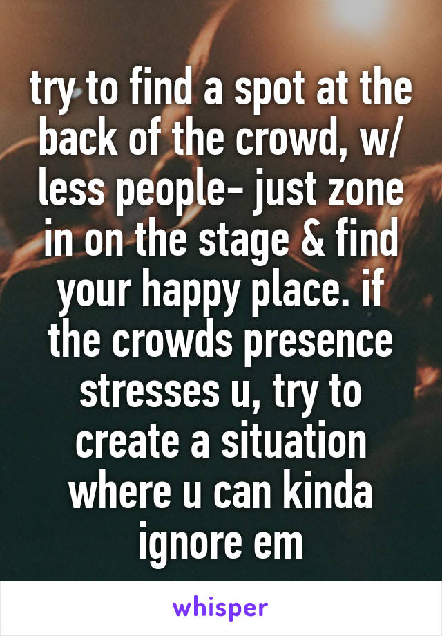 try to find a spot at the back of the crowd, w/ less people- just zone in on the stage & find your happy place. if the crowds presence stresses u, try to create a situation where u can kinda ignore em