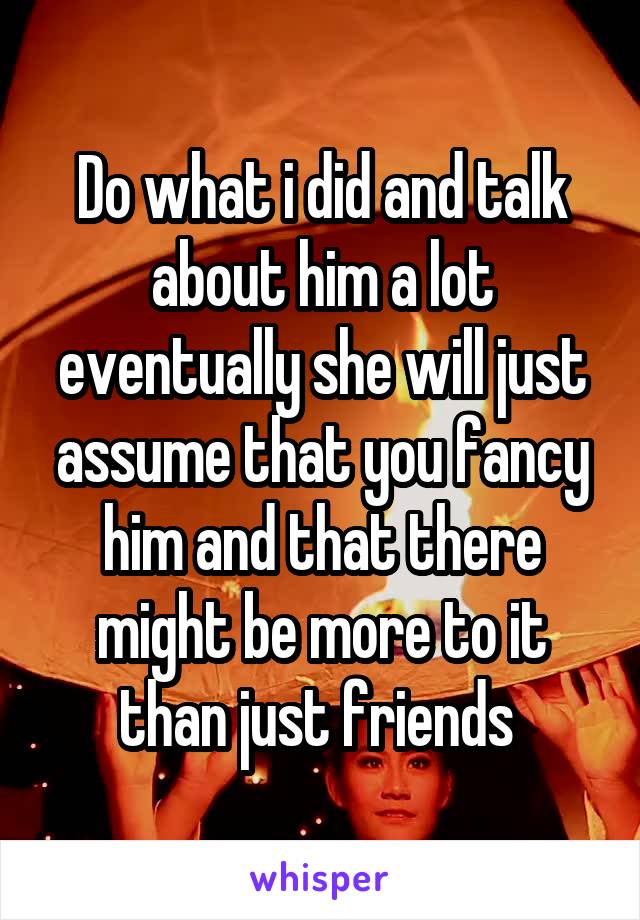 Do what i did and talk about him a lot eventually she will just assume that you fancy him and that there might be more to it than just friends 