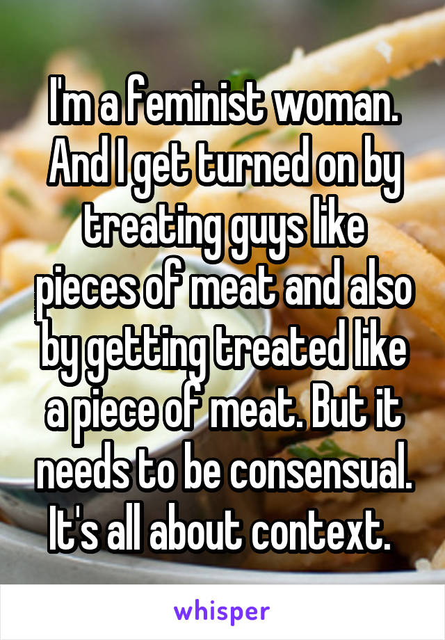 I'm a feminist woman. And I get turned on by treating guys like pieces of meat and also by getting treated like a piece of meat. But it needs to be consensual. It's all about context. 