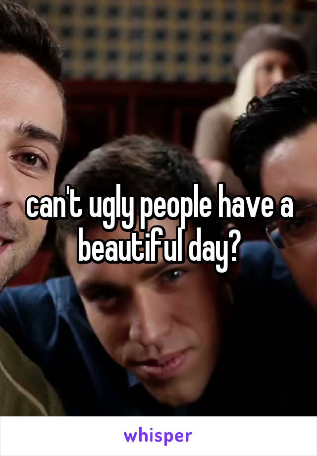 can't ugly people have a beautiful day?