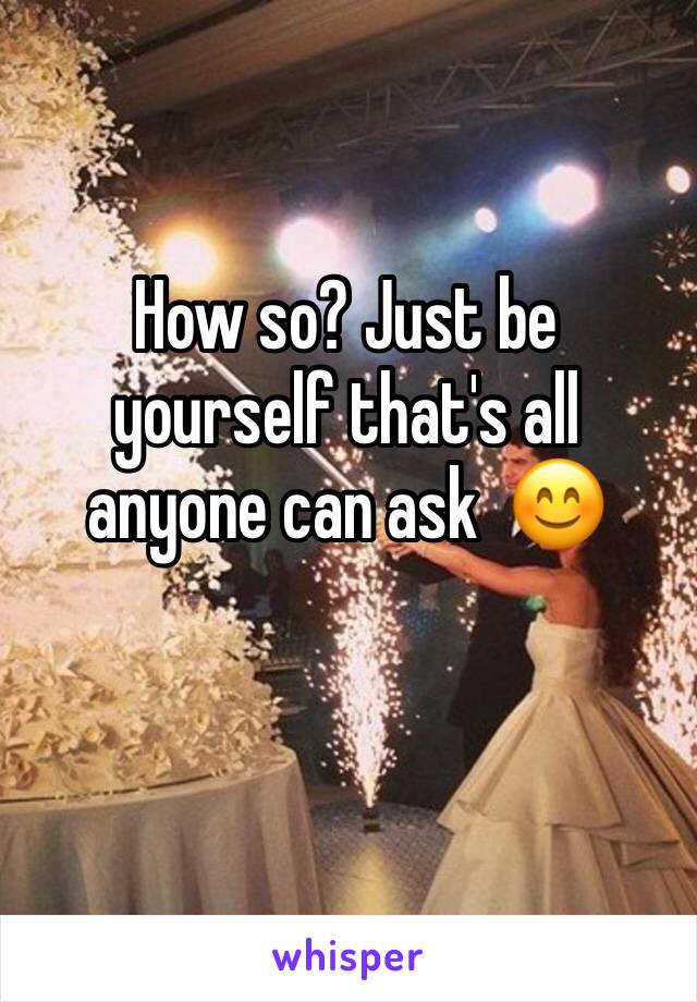 How so? Just be yourself that's all anyone can ask  😊