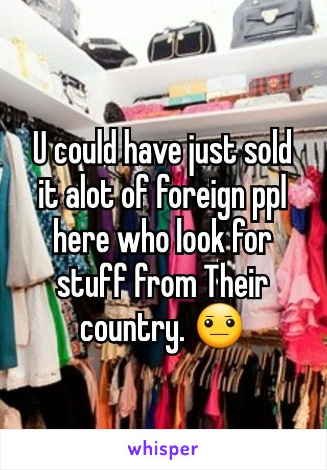 U could have just sold it alot of foreign ppl here who look for stuff from Their country. 😐