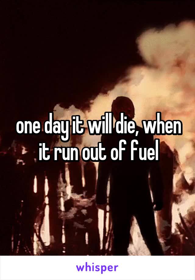 one day it will die, when it run out of fuel