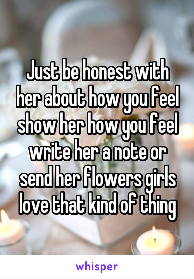 Just be honest with her about how you feel show her how you feel write her a note or send her flowers girls love that kind of thing