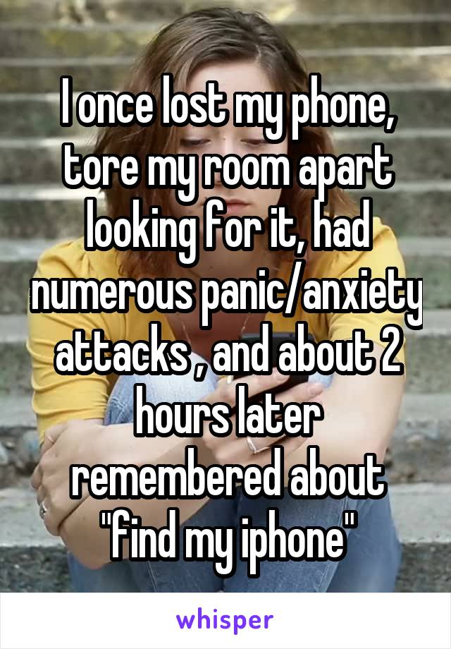 I once lost my phone, tore my room apart looking for it, had numerous panic/anxiety attacks , and about 2 hours later remembered about "find my iphone"