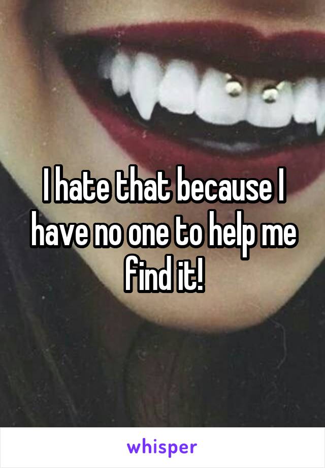 I hate that because I have no one to help me find it!