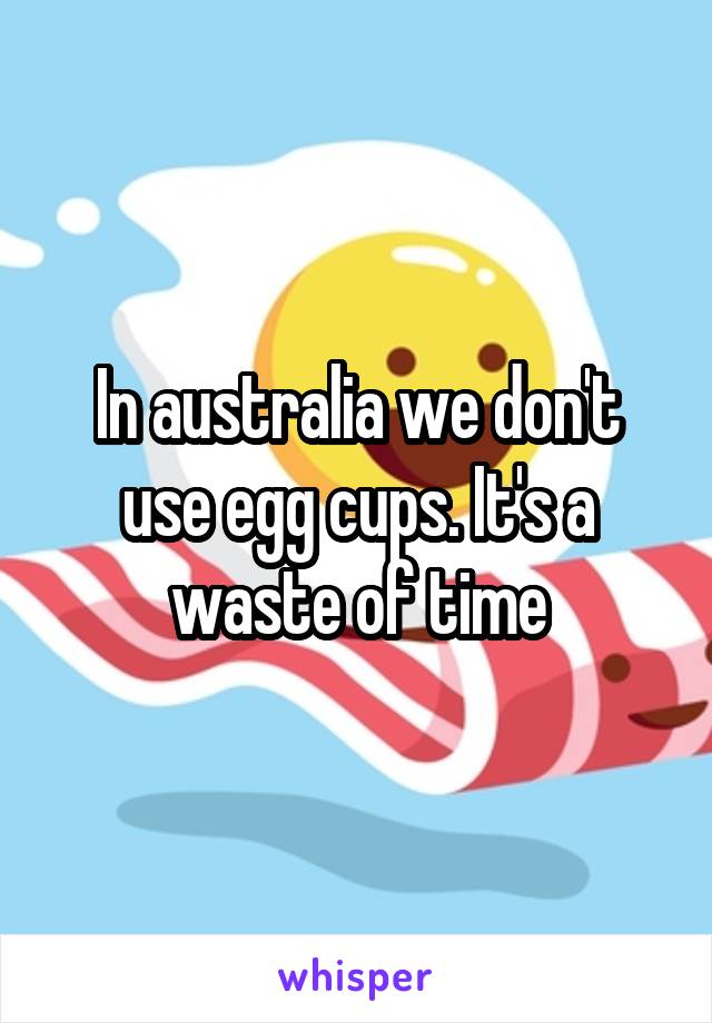 In australia we don't use egg cups. It's a waste of time