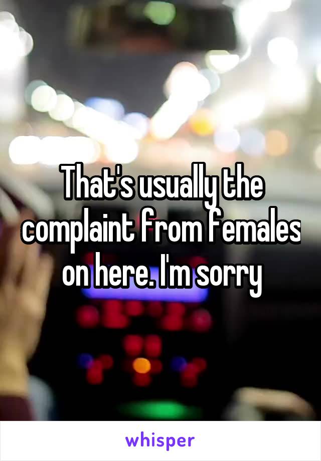 That's usually the complaint from females on here. I'm sorry