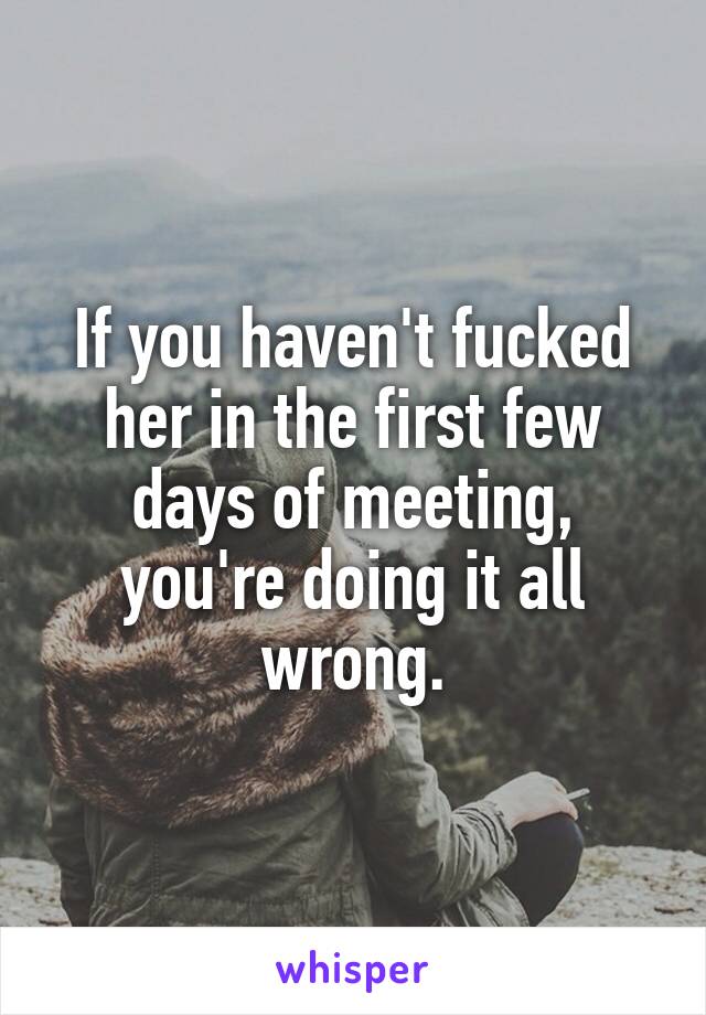 If you haven't fucked her in the first few days of meeting, you're doing it all wrong.