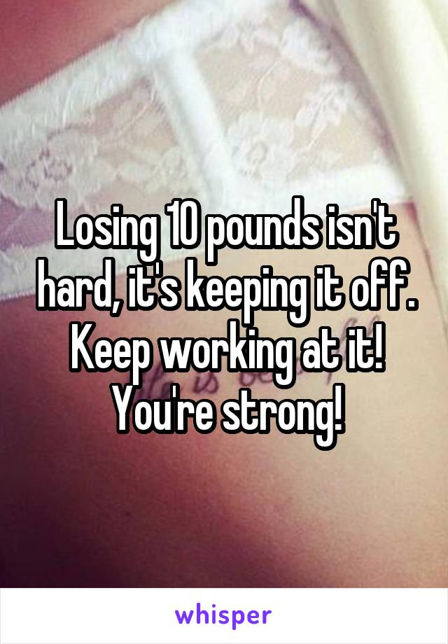 Losing 10 pounds isn't hard, it's keeping it off. Keep working at it! You're strong!