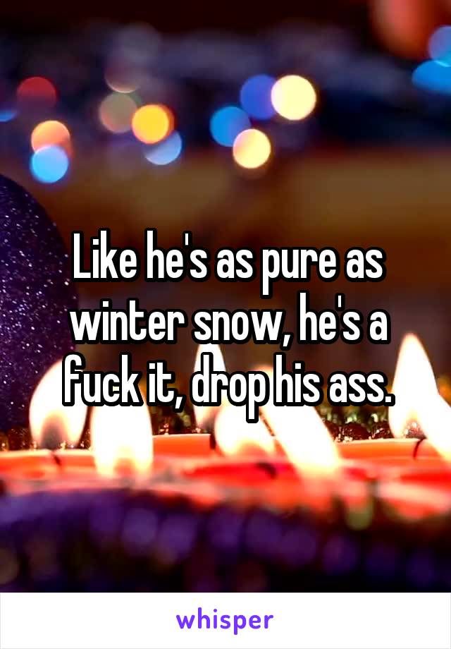 Like he's as pure as winter snow, he's a fuck it, drop his ass.