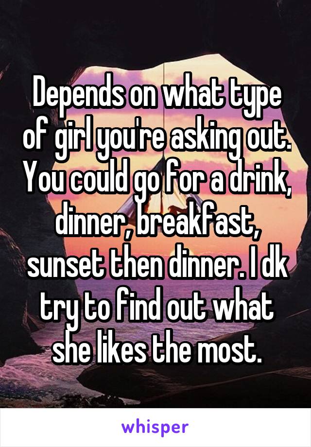 Depends on what type of girl you're asking out. You could go for a drink, dinner, breakfast, sunset then dinner. I dk try to find out what she likes the most.