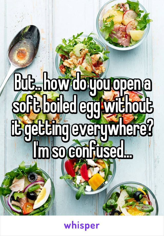 But.. how do you open a soft boiled egg without it getting everywhere? I'm so confused...