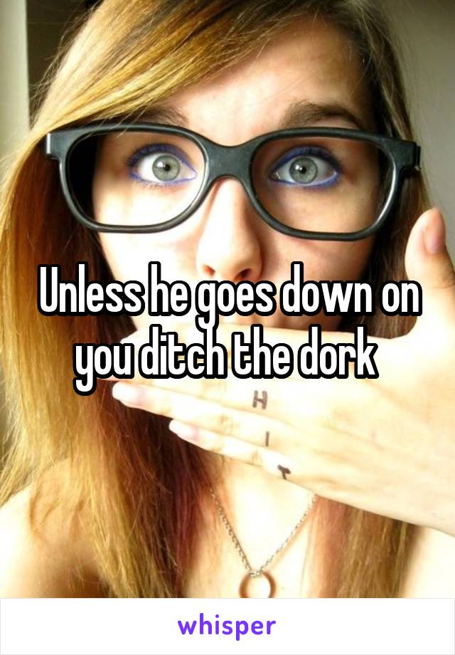 Unless he goes down on you ditch the dork 