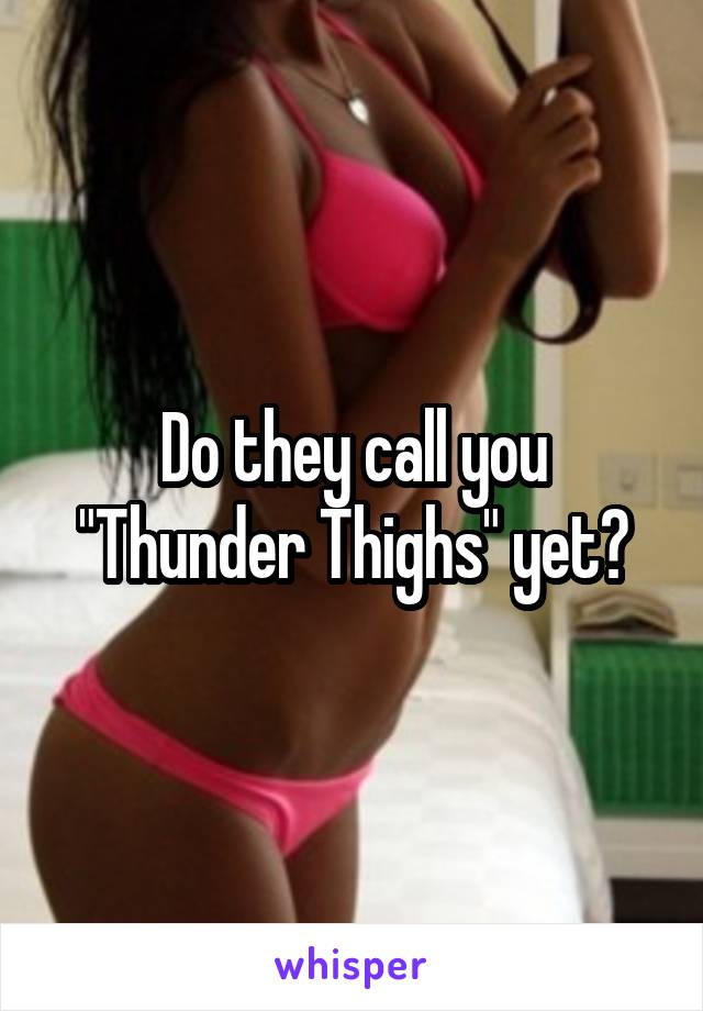 Do they call you "Thunder Thighs" yet?