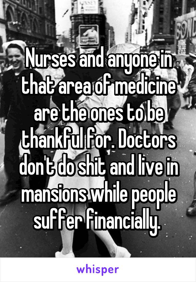 Nurses and anyone in that area of medicine are the ones to be thankful for. Doctors don't do shit and live in mansions while people suffer financially. 