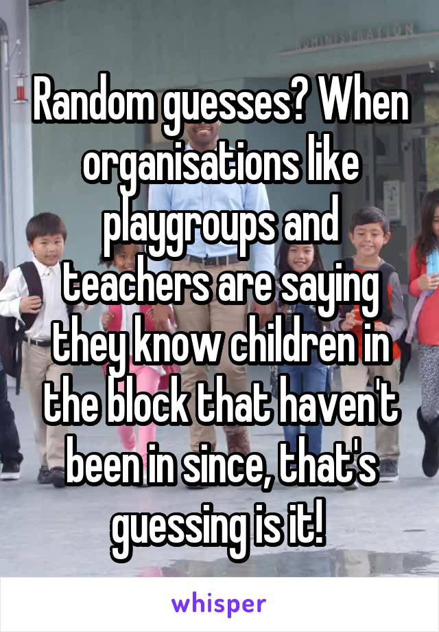 Random guesses? When organisations like playgroups and teachers are saying they know children in the block that haven't been in since, that's guessing is it! 