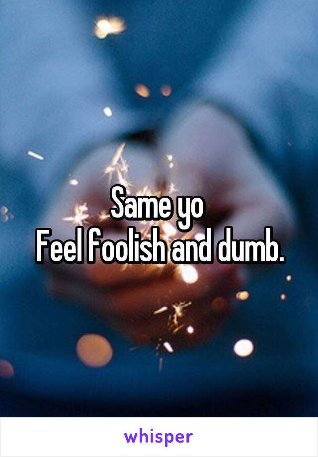 Same yo 
Feel foolish and dumb.