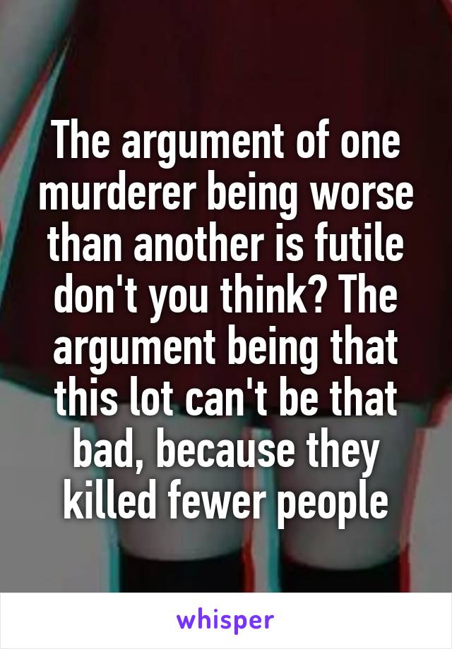 The argument of one murderer being worse than another is futile don't you think? The argument being that this lot can't be that bad, because they killed fewer people