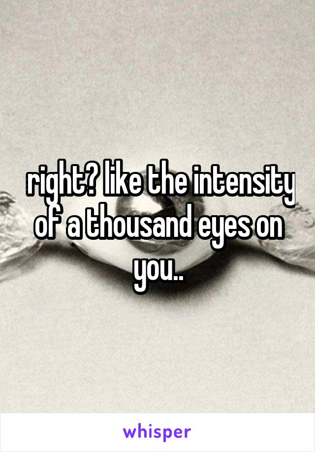  right? like the intensity of a thousand eyes on you..