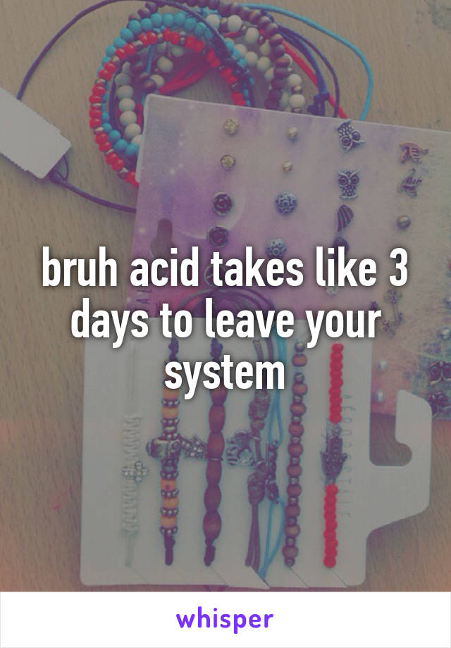 bruh acid takes like 3 days to leave your system