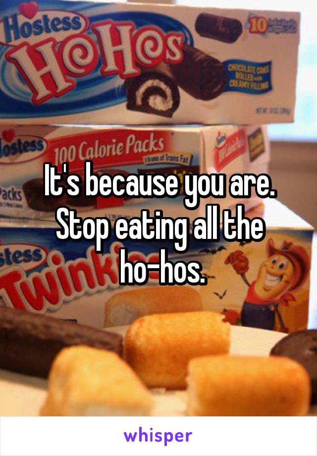 It's because you are. Stop eating all the
 ho-hos.