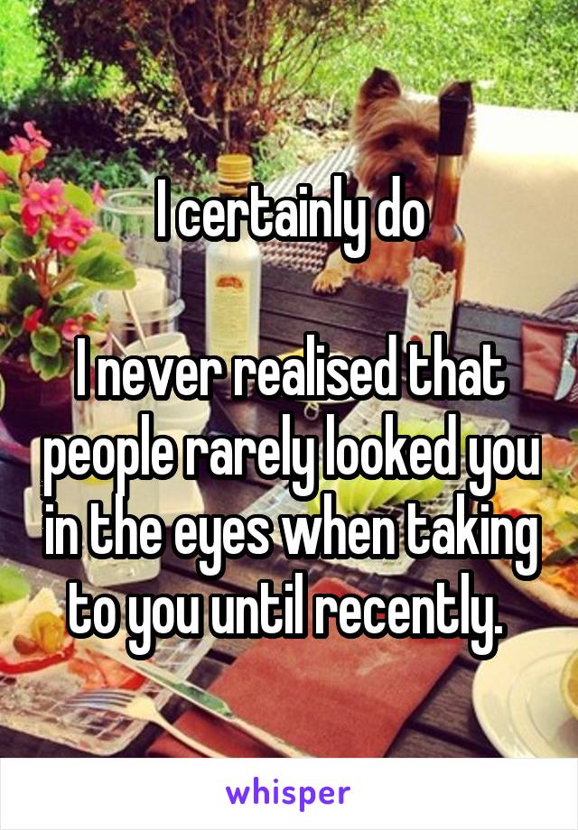 I certainly do

I never realised that people rarely looked you in the eyes when taking to you until recently. 