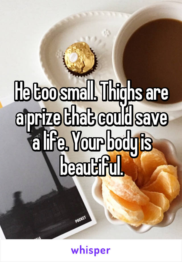 He too small. Thighs are a prize that could save a life. Your body is beautiful.