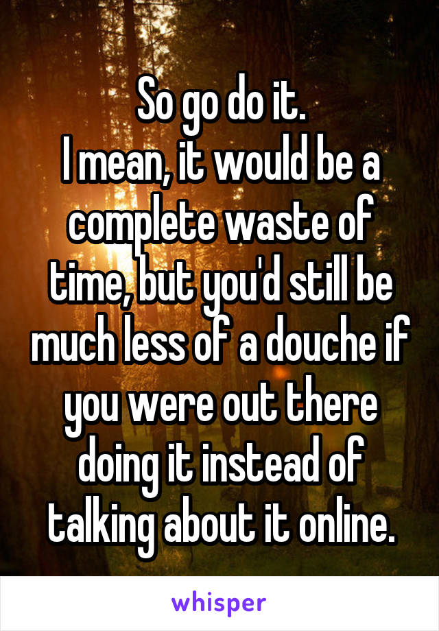 So go do it.
I mean, it would be a complete waste of time, but you'd still be much less of a douche if you were out there doing it instead of talking about it online.