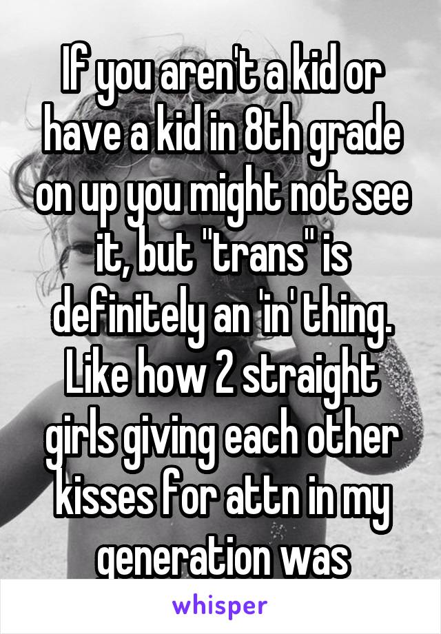 If you aren't a kid or have a kid in 8th grade on up you might not see it, but "trans" is definitely an 'in' thing. Like how 2 straight girls giving each other kisses for attn in my generation was