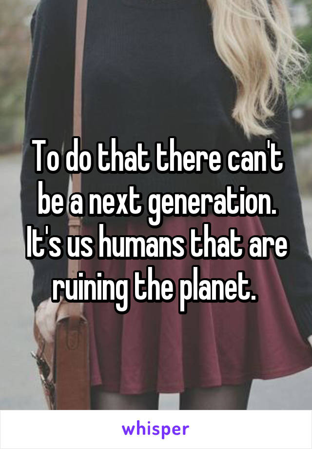 To do that there can't be a next generation. It's us humans that are ruining the planet. 