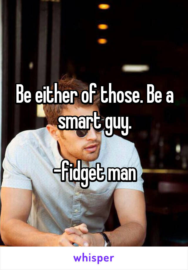 Be either of those. Be a smart guy.

-fidget man