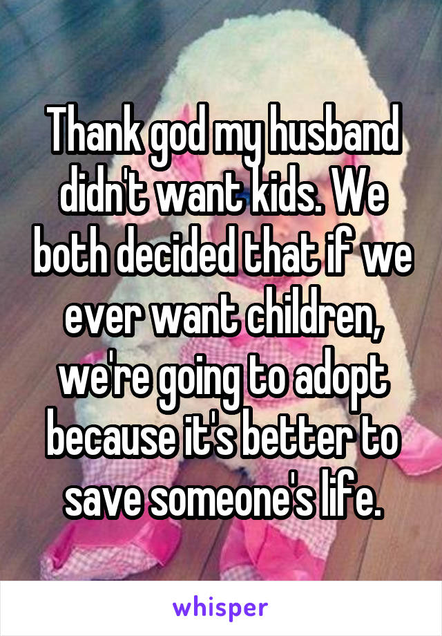 Thank god my husband didn't want kids. We both decided that if we ever want children, we're going to adopt because it's better to save someone's life.