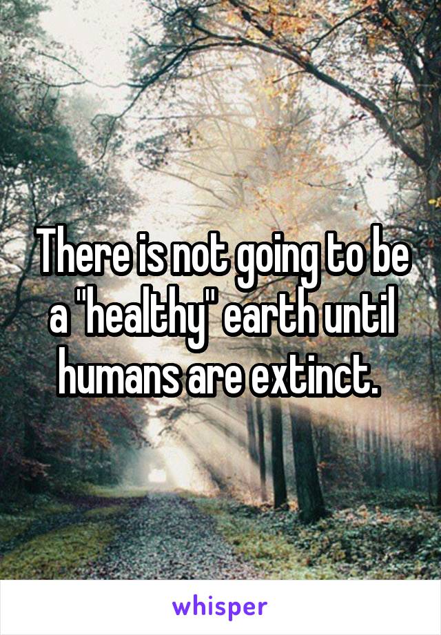 There is not going to be a "healthy" earth until humans are extinct. 