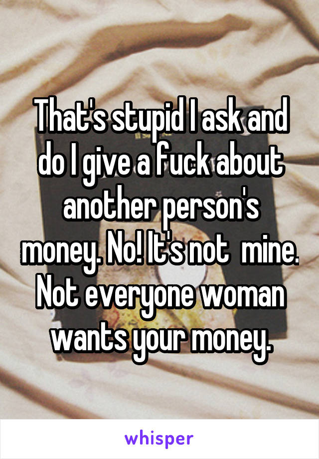 That's stupid I ask and do I give a fuck about another person's money. No! It's not  mine. Not everyone woman wants your money.