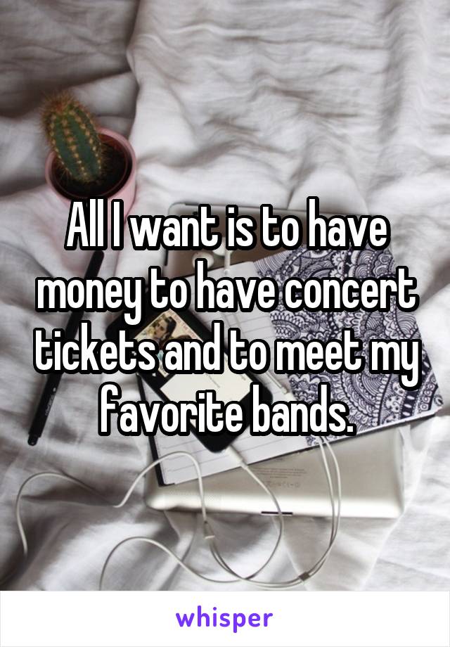 All I want is to have money to have concert tickets and to meet my favorite bands.