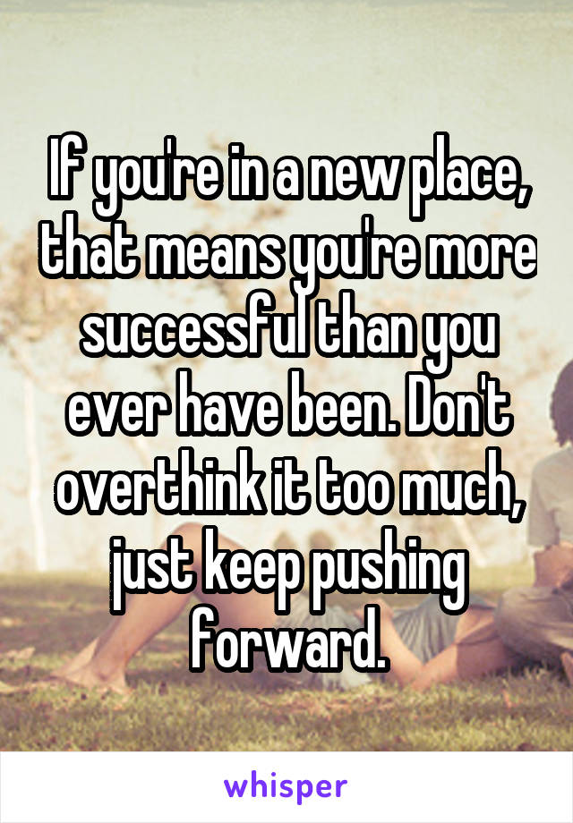 If you're in a new place, that means you're more successful than you ever have been. Don't overthink it too much, just keep pushing forward.