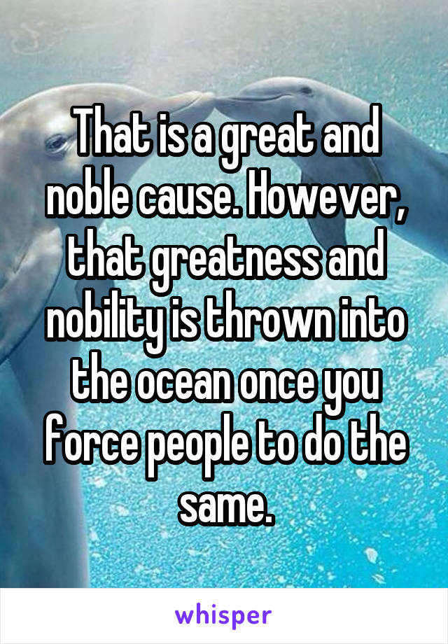 That is a great and noble cause. However, that greatness and nobility is thrown into the ocean once you force people to do the same.