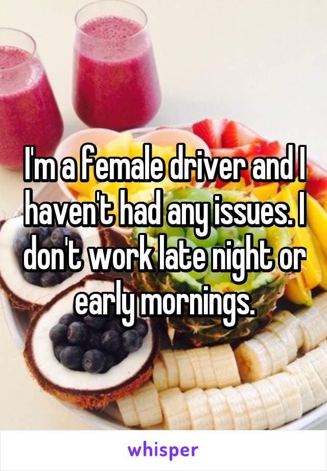 I'm a female driver and I haven't had any issues. I don't work late night or early mornings.