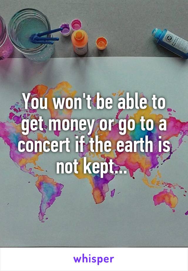 You won't be able to get money or go to a concert if the earth is not kept... 