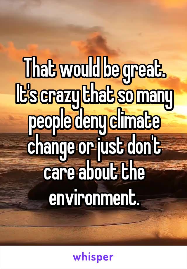 That would be great. It's crazy that so many people deny climate change or just don't care about the environment.