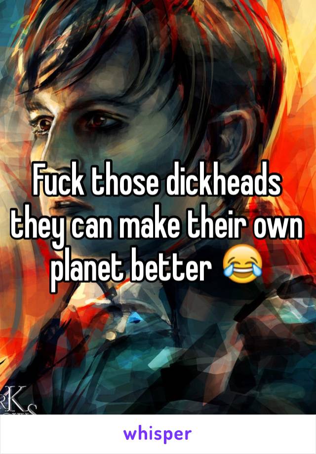 Fuck those dickheads they can make their own planet better 😂