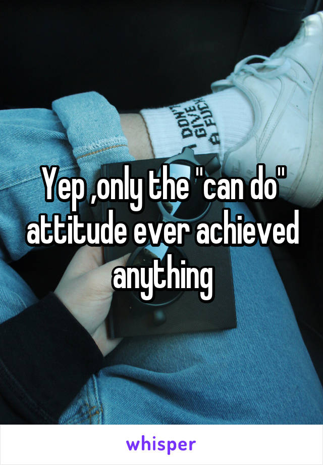 Yep ,only the "can do" attitude ever achieved anything