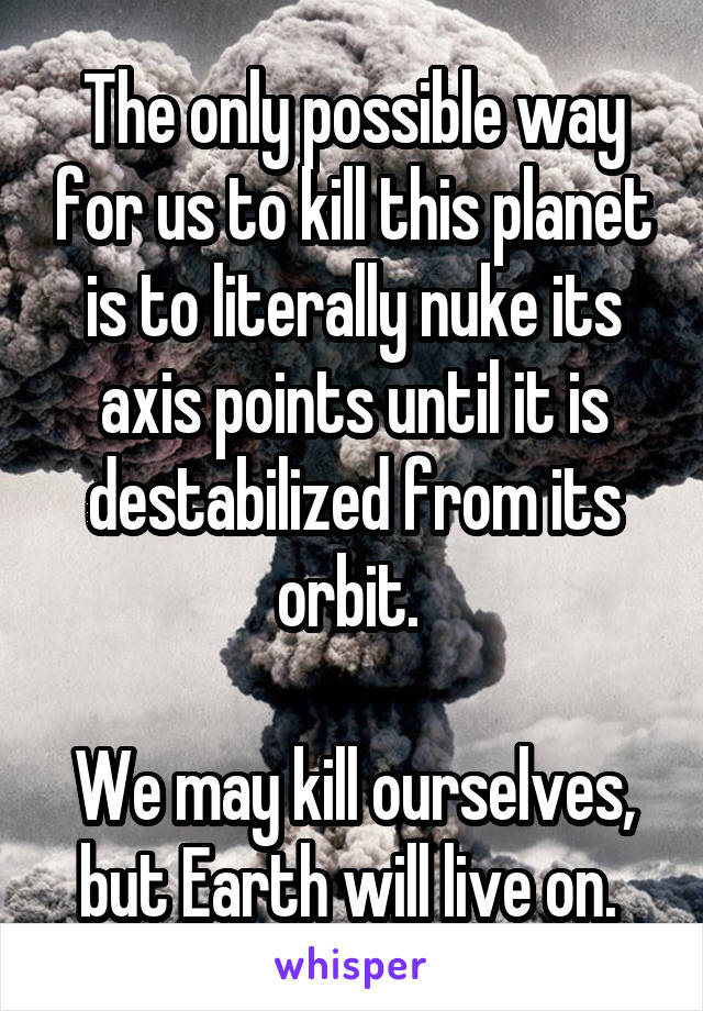 The only possible way for us to kill this planet is to literally nuke its axis points until it is destabilized from its orbit. 

We may kill ourselves, but Earth will live on. 