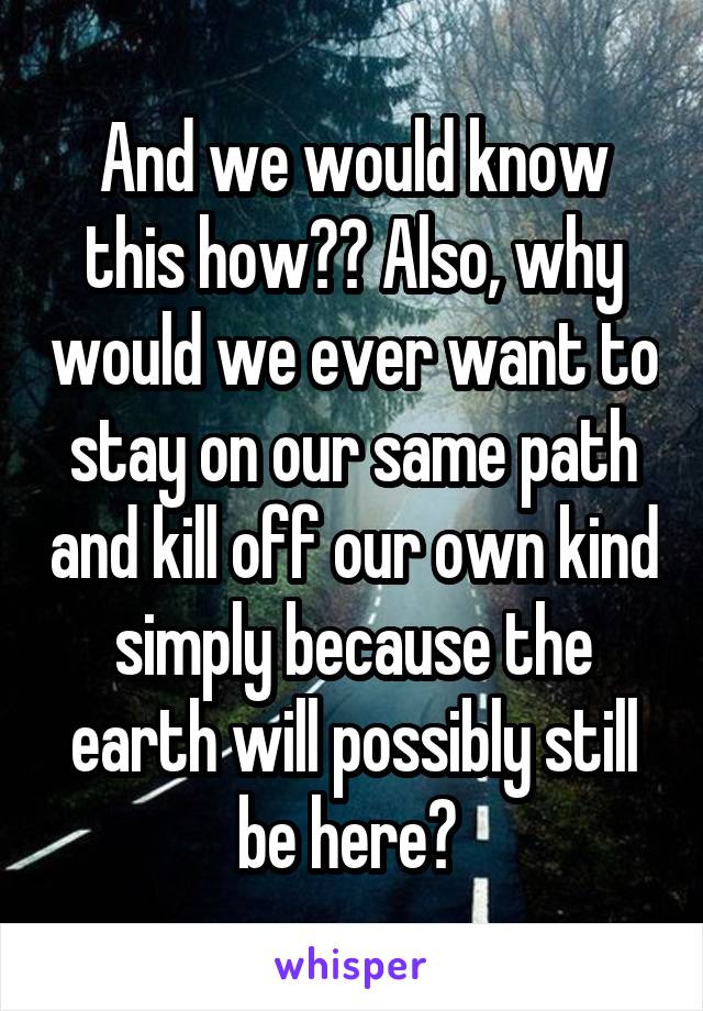 And we would know this how?? Also, why would we ever want to stay on our same path and kill off our own kind simply because the earth will possibly still be here? 