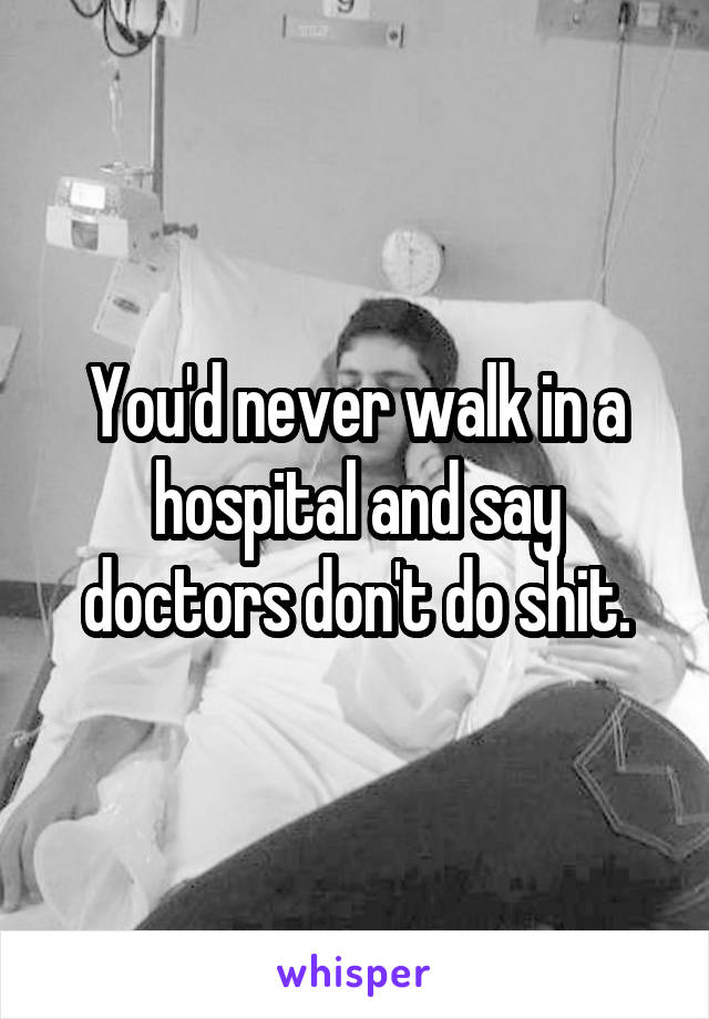 You'd never walk in a hospital and say doctors don't do shit.