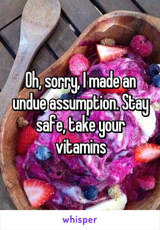 Oh, sorry, I made an undue assumption. Stay safe, take your vitamins