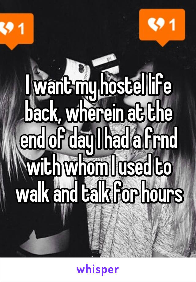 I want my hostel life back, wherein at the end of day I had a frnd with whom I used to walk and talk for hours