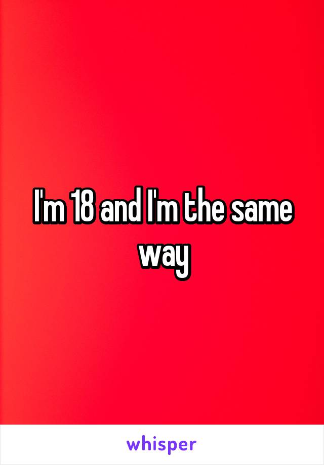 I'm 18 and I'm the same way